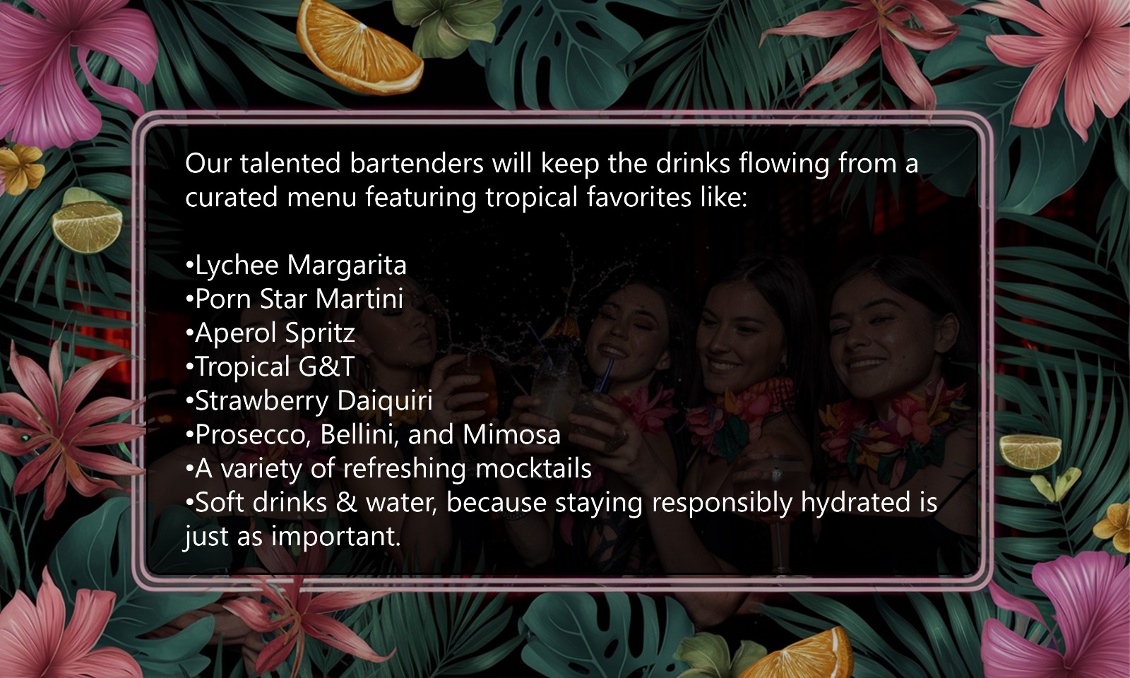 Our talented bartenders will keep the drinks flowing from a curated menu featuring tropical favorites like: Lychee Margarita Porn Star Martini Aperol Spritz Tropical G&T Strawberry Daiquiri Prosecco, Bellini, and Mimosa A variety of refreshing mocktails Soft drinks & water, because staying responsibly hydrated is just as important.