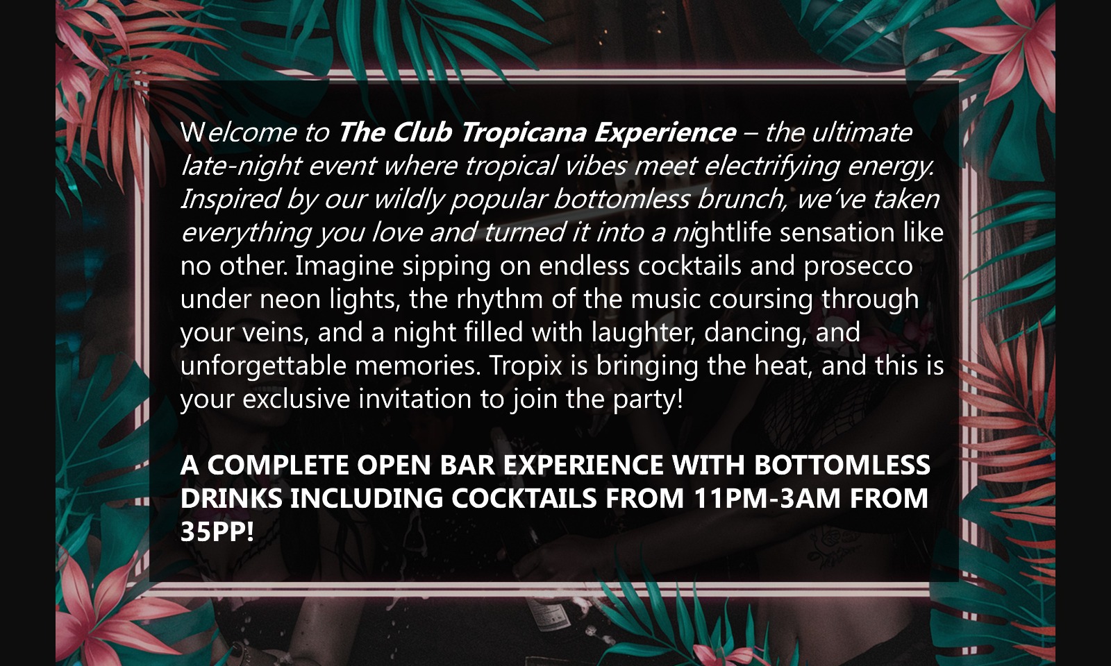 Welcome to The Club Tropicana Experience – the ultimate late-night event where tropical vibes meet electrifying energy. Inspired by our wildly popular bottomless brunch, we’ve taken everything you love and turned it into a nightlife sensation like no other.